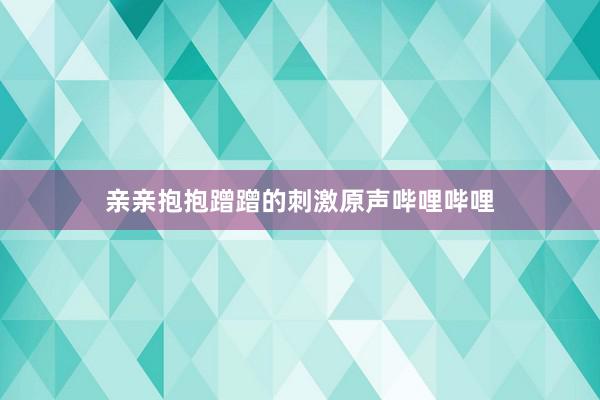 亲亲抱抱蹭蹭的刺激原声哔哩哔哩