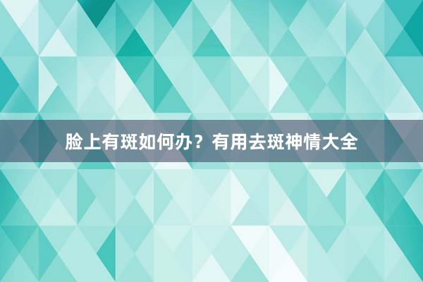 脸上有斑如何办？有用去斑神情大全