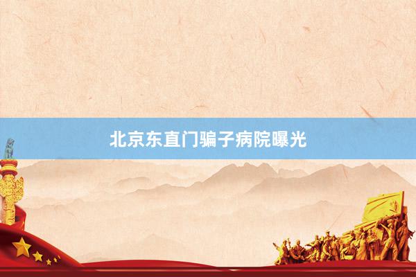北京东直门骗子病院曝光