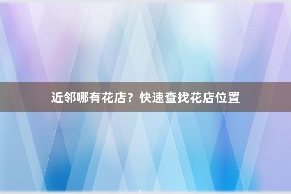 近邻哪有花店？快速查找花店位置